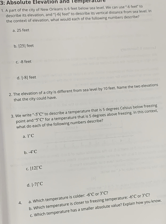 3: Absolute Élevation and Température
1. A part of the city of New Orleans is 6 feet below sea level. We can use '' -6 feet" to
describe its elevation, and “ |-6| feet ” to describe its vertical distance from sea level. In
the context of elevation, what would each of the following numbers describe?
a. 25 feet
b. |25| feet
c. -8 feet
d. |-8| feet
2. The elevation of a city is different from sea level by 10 feet. Name the two elevations
that the city could have.
3. We write “- -5°C'' to describe a temperature that is 5 degrees Celsius below freezing
point and “ 5°C ” for a temperature that is 5 degrees above freezing. In this context,
what do each of the following numbers describe?
a. 1°C
b. -4°C
C. |12|^circ C
d. |-7|^circ C
4. a. Which temperature is colder: -6°C or 3°C 7
b. Which temperature is closer to freezing temperature: -6°C or 3°C 7
c. Which temperature has a smaller absolute value? Explain how you know.
