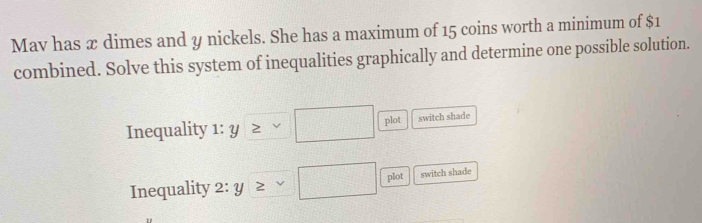 Mav has x dimes and y nickels. She has a maximum of 15 coins worth a minimum of $1
combined. Solve this system of inequalities graphically and determine one possible solution. 
Inequality 1: Y ≥ □ plot switch shade 
Inequality 2: y^ □ plot switch shade