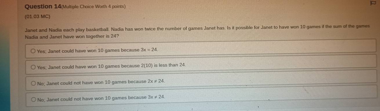 Question 14(Multiple Choice Worth 4 points)
(01.03 MC)
Janet and Nadia each play basketball. Nadia has won twice the number of games Janet has. Is it possible for Janet to have won 10 games if the sum of the games
Nadia and Janet have won together is 24?
Yes; Janet could have won 10 games because 3x=24.
Yes; Janet could have won 10 games because 2(10) is less than 24.
No; Janet could not have won 10 games because 2x!= 24.
No; Janet could not have won 10 games because 3x!= 24