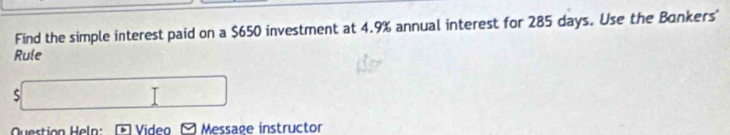 Find the simple interest paid on a $650 investment at 4.9% annual interest for 285 days. Use the Bankers' 
Rule 
S 
Question Heln: Video Message instructor