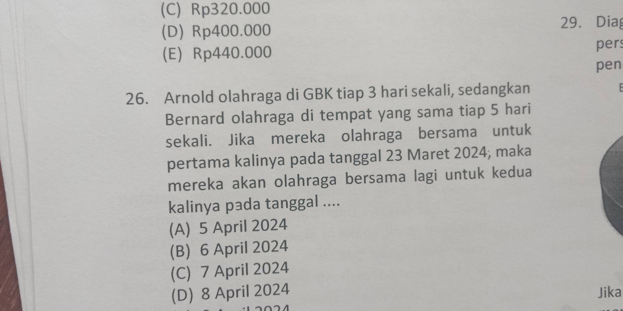 (C) Rp320.000
(D) Rp400.000
29. Diag
(E) Rp440.000
per
pen
26. Arnold olahraga di GBK tiap 3 hari sekali, sedangkan

Bernard olahraga di tempat yang sama tiap 5 hari
sekali. Jika mereka olahraga bersama untuk
pertama kalinya pada tanggal 23 Maret 2024; maka
mereka akan olahraga bersama lagi untuk kedua
kalinya pada tanggal ....
(A) 5 April 2024
(B) 6 April 2024
(C) 7 April 2024
(D) 8 April 2024 Jika