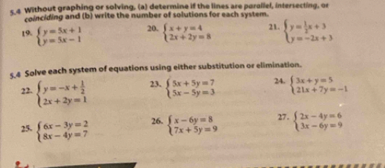 Without graphing or solving, (a) determine if the lines are paraliel, intersecting, or 
coinciding and (b) write the number of solutions for each system. 
19. beginarrayl y=5x+1 y=5x-1endarray. 20. beginarrayl x+y=4 2x+2y=8endarray. 21. beginarrayl y= 1/2 x+3 y=-2x+3endarray.
s 4 Solve each system of equations using either substitution or elimination. 
22. beginarrayl y=-x+ 1/2  2x+2y=1endarray. 23. beginarrayl 5x+5y=7 5x-5y=3endarray. 24. beginarrayl 3x+y=5 21x+7y=-1endarray.
25. beginarrayl 6x-3y=2 8x-4y=7endarray. 26. beginarrayl x-6y=8 7x+5y=9endarray. 27. beginarrayl 2x-4y=6 3x-6y=9endarray.