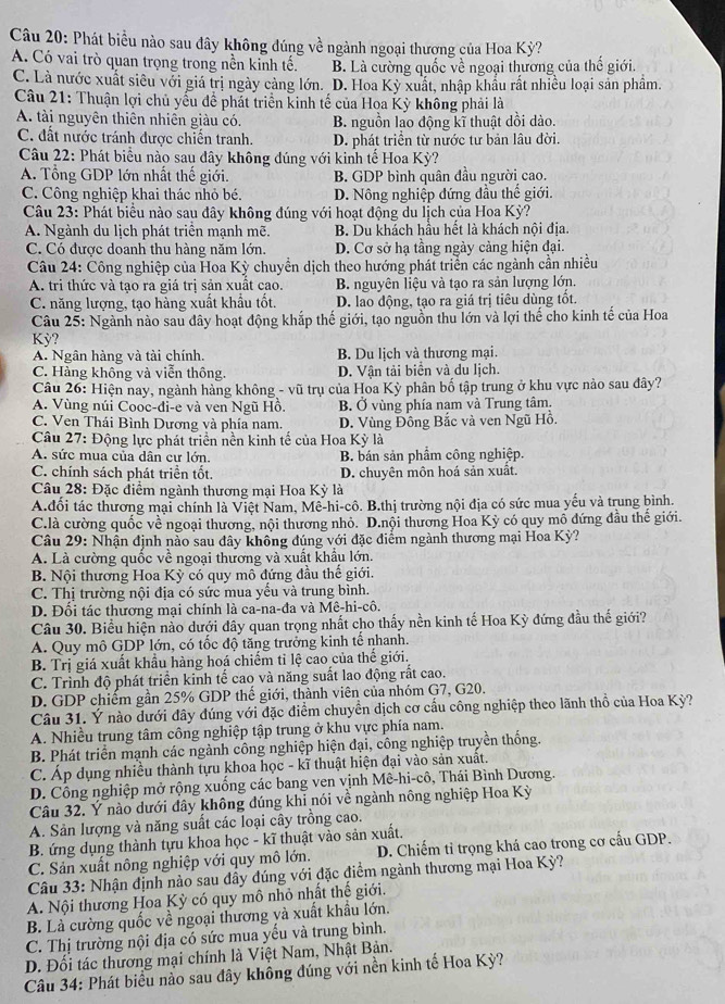 Phát biểu nào sau đây không đúng về ngành ngoại thương của Hoa Kỳ?
A. Có vai trò quan trọng trong nền kinh tế. B. Là cường quốc về ngoại thương của thế giới.
C. Là nước xuất siêu với giá trị ngày cảng lớn. D. Hoa Kỳ xuất, nhập khẩu rất nhiều loại sản phẩm.
Câu 21: Thuận lợi chủ yểu để phát triển kinh tế của Hoa Kỳ không phải là
A. tài nguyên thiên nhiên giàu có. B. nguồn lao động kĩ thuật dồi dào.
C. đất nước tránh được chiến tranh. D. phát triển từ nước tư bản lâu đời.
Câu 22: Phát biểu nào sau dây không dúng với kinh tế Hoa Kỳ?
A. Tổng GDP lớn nhất thế giới. B. GDP bình quân đầu người cao.
C. Công nghiệp khai thác nhỏ bé. D. Nông nghiệp đứng đầu thế giới.
Câu 23: Phát biểu nào sau đây không đúng với hoạt động du lịch của Hoa Kỳ?
A. Ngành du lịch phát triển mạnh mẽ. B. Du khách hầu hết là khách nội địa.
C. Có được doanh thu hàng năm lớn. D. Cơ sở hạ tầng ngày cảng hiện đại.
Câu 24: Công nghiệp của Hoa Kỳ chuyển dịch theo hướng phát triển các ngành cần nhiều
A. tri thức và tạo ra giá trị sản xuất cao. B. nguyên liệu và tạo ra sản lượng lớn.
C. năng lượng, tạo hàng xuất khẩu tốt. D. lao động, tạo ra giá trị tiêu dùng tốt.
Câu 25: Ngành nào sau đây hoạt động khắp thế giới, tạo nguồn thu lớn và lợi thế cho kinh tế của Hoa
Kỳ?
A. Ngân hàng và tài chính. B. Du lịch và thương mại.
C. Hàng không và viễn thông. D. Vận tải biển và du lịch.
Câu 26: Hiện nay, ngành hàng không - vũ trụ của Hoa Kỳ phân bố tập trung ở khu vực nào sau đây?
A. Vùng núi Cooc-đi-e và ven Ngũ Hồ. B. Ở vùng phía nạm và Trung tâm.
C. Ven Thái Bình Dương và phía nam. D. Vùng Đồng Bắc và ven Ngũ Hồ.
* Câu 27: Động lực phát triển nền kinh tế của Hoa Kỳ là
A. sức mua của dân cư lớn. B. bán sản phẩm công nghiệp.
C. chính sách phát triển tốt. D. chuyên môn hoá sản xuất.
Câu 28: Đặc điểm ngành thương mại Hoa Kỳ là
A.đổi tác thương mại chính là Việt Nam, Mê-hi-cô. B.thị trường nội địa có sức mua yếu và trung bình.
C.là cường quốc về ngoại thương, nội thương nhỏ. D.nội thương Hoa Kỳ có quy mô đứng đầu thế giới.
Câu 29: Nhận định nào sau đây không đúng với đặc điểm ngành thương mại Hoa Kỳ?
A. Là cường quốc về ngoại thương và xuất khẩu lớn.
B. Nội thương Hoa Kỳ có quy mô đứng đầu thế giới.
C. Thị trường nội địa có sức mua yếu và trung bình.
D. Đối tác thương mại chính là ca-na-đa và Mê-hi-cô.
Câu 30. Biểu hiện nằo dưới đây quan trọng nhất cho thấy nền kinh tế Hoa Kỳ đứng đầu thế giới?
A. Quy mô GDP lớn, có tốc độ tăng trưởng kinh tế nhanh.
B. Trị giá xuất khẩu hàng hoá chiếm tỉ lệ cao của thế giới.
C. Trình độ phát triển kinh tế cao và năng suất lao động rất cao.
D. GDP chiếm gần 25% GDP thế giới, thành viên của nhóm G7, G20.
Câu 31. Ý nào dưới đây đúng với đặc điểm chuyển dịch cơ cầu công nghiệp theo lãnh thổ của Hoa Kỳ?
A. Nhiều trung tâm công nghiệp tập trung ở khu vực phía nam.
B. Phát triển mạnh các ngành công nghiệp hiện đại, công nghiệp truyền thống.
C. Áp dụng nhiều thành tựu khoa học - kĩ thuật hiện đại vào sản xuất.
D. Công nghiệp mở rộng xuống các bang ven vịnh Mê-hi-cô, Thái Bình Dương.
Câu 32. Ý nào dưới đây không đúng khi nói về ngành nông nghiệp Hoa Kỳ
A. Sản lượng và năng suất các loại cây trồng cao.
B. ứng dụng thành tựu khoa học - kĩ thuật vào sản xuất.
C. Sản xuất nông nghiệp với quy mô lớn. D. Chiếm tỉ trọng khá cao trong cơ cấu GDP.
Câu 33: Nhận định nào sau đầy đúng với đặc điểm ngành thương mại Hoa Kỳ?
A. Nội thương Hoa Kỳ có quy mô nhỏ nhất thế giới.
B. Là cường quốc về ngoại thương và xuất khẩu lớn.
C. Thị trường nội địa có sức mua yếu và trung bình.
D. Đối tác thương mại chính là Việt Nam, Nhật Bản.
Câu 34: Phát biểu nào sau đây không đúng với nền kinh tế Hoa Kỳ?