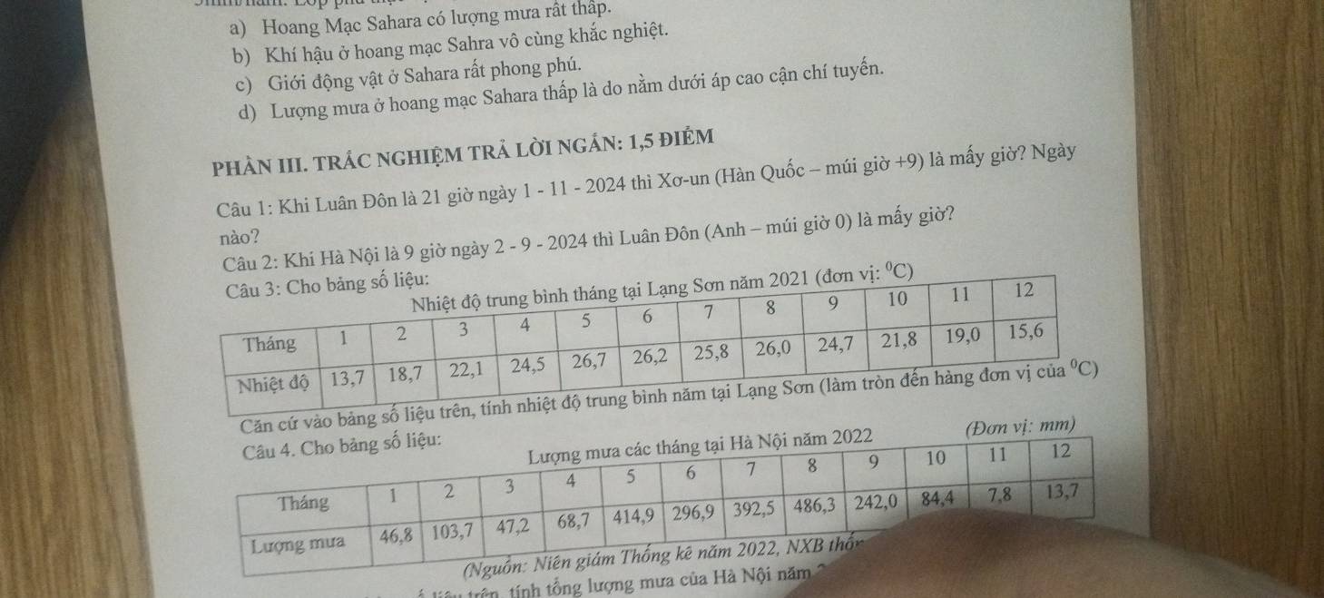 a) Hoang Mạc Sahara có lượng mưa rất thấp.
b) Khí hậu ở hoang mạc Sahra vô cùng khắc nghiệt.
c) Giới động vật ở Sahara rất phong phú.
d) Lượng mưa ở hoang mạc Sahara thấp là do nằm dưới áp cao cận chí tuyến.
PHÀN III. TRÁC NGHIỆM TRẬ LỜI NGÁN: 1,5 đIÉM
Câu 1: Khi Luân Đôn là 21 giờ ngày 1 - 11 - 2024 thì Xơ-un (Hàn Quốc - múi giờ +9) là mấy giờ? Ngày
nào?
Câu 2: Khí Hà Nội là 9 giờ ngày 2 - 9 - 2024 thì Luân Đôn (Anh - múi giờ 0) là mấy giờ?
⁰C)
Căn cứ vào bản
: mm)
tiêu trên tính tổng lượng mưa