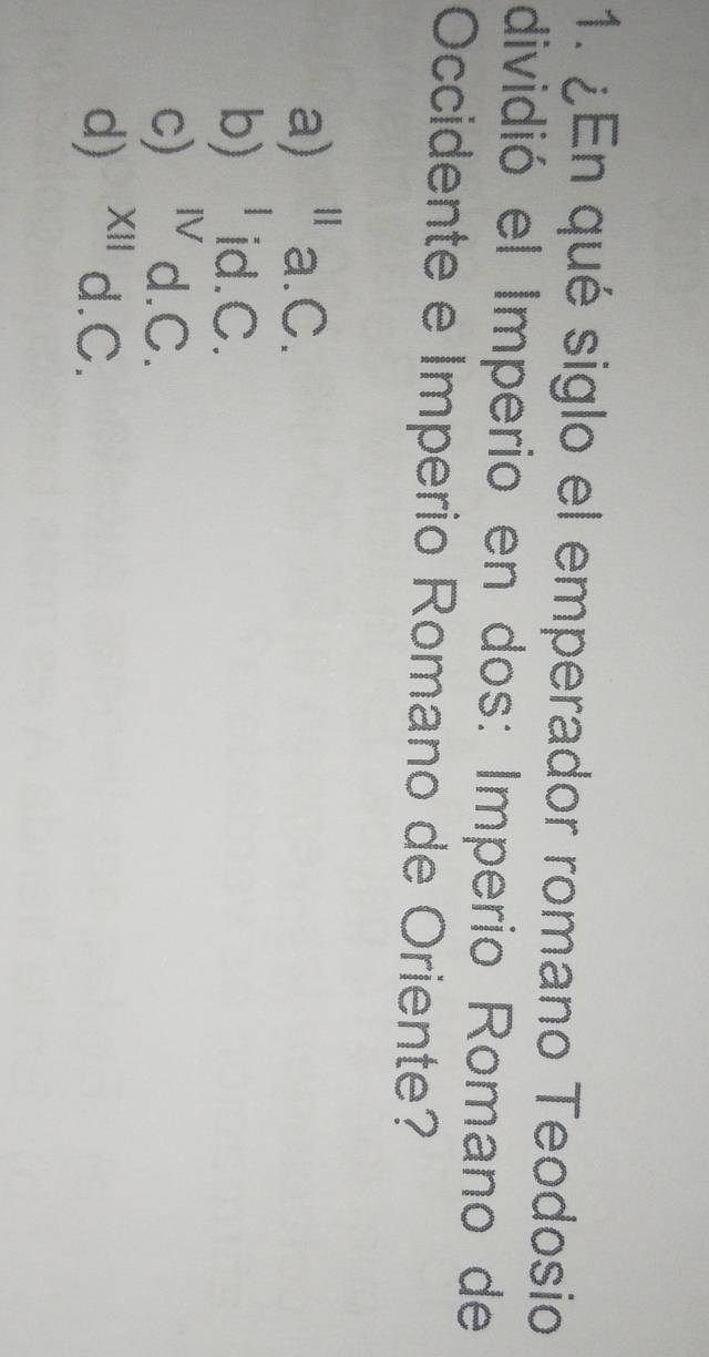 ¿En qué siglo el emperador romano Teodosio
dividió el Imperio en dos: Imperio Romano de
Occidente e Imperio Romano de Oriente?
a) 11 . a.C.
b) | id.C.
c) Ⅳ d.C.
d) x '' d.C.