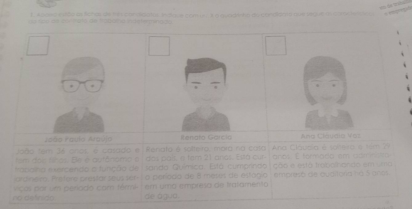 Abana estão as fichas de três candidatos: Indique com un. X o quadrinho do candidato que segue as características pempregade 
do ríico de contrato de frabalha indeterminado. 
João Pauio Araújo Renato García Ana Cláudia Voz 
João tem 36 anos, é casado e Renato é solteiro, mora na casa Ana Cláudia é solteira e tém 29
tem dois filhos. Ele é autônomo e dos país, e tem 21 anos. Está cur- anos. É formada em administra 
trapolha exercendo o função de sando Química. Está cumprindo ção e está trabalhando em uma 
ar deiro , Prefere prestar seus ser - o período de 8 meses de estagio empresá de auditoria há 5 anos. 
viças par um periodo com férmi- em umá empresa de tratamento 
no definido. de água.