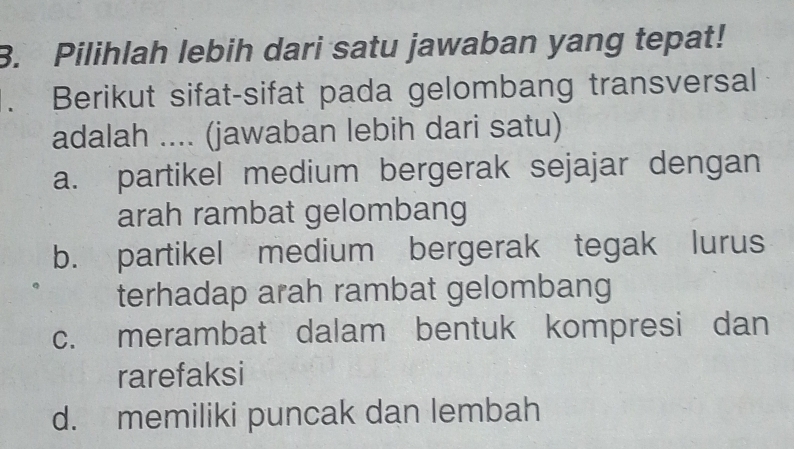 Pilihlah lebih dari satu jawaban yang tepat!
Berikut sifat-sifat pada gelombang transversal
adalah .... (jawaban lebih dari satu)
a. partikel medium bergerak sejajar dengan
arah rambat gelombang
b. partikel medium bergerak tegak lurus
terhadap arah rambat gelombang
c. merambat dalam bentuk kompresi dan
rarefaksi
d. memiliki puncak dan lembah