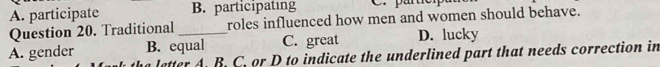 A. participate B. participating 
Question 20. Traditional roles influenced how men and women should behave.
A. gender B. equal C. great D. lucky
letter A. B. C. or D to indicate the underlined part that needs correction in