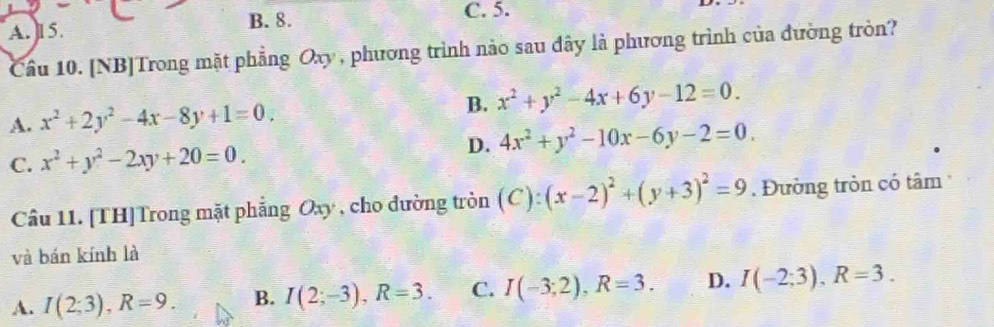 A. 15. B. 8.
C. 5.
Câu 10. [NB]Trong mặt phẳng Oxy , phương trình nào sau đây là phương trình của đường tròn?
A. x^2+2y^2-4x-8y+1=0. B. x^2+y^2-4x+6y-12=0.
C. x^2+y^2-2xy+20=0. D. 4x^2+y^2-10x-6y-2=0. 
Câu 11. [TH]Trong mặt phẳng Oxy , cho đường tròn (C): (x-2)^2+(y+3)^2=9. Đường tròn có tâm
và bán kính là
A. I(2;3), R=9. B. I(2;-3), R=3. C. I(-3;2), R=3. D. I(-2;3), R=3.