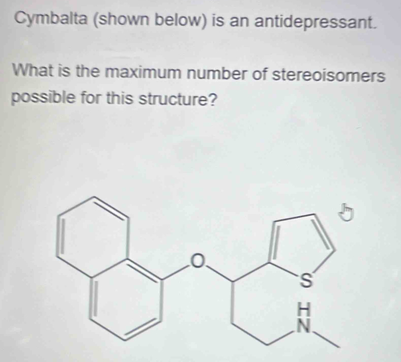 Cymbalta (shown below) is an antidepressant. 
What is the maximum number of stereoisomers 
possible for this structure?