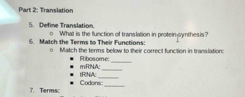 Translation 
5. Define Translation. 
What is the function of translation in protein-synthesis? 
6. Match the Terms to Their Functions: 
Match the terms below to their correct function in translation: 
Ribosome:_ 
_ 
mRNA: 
tRNA: 
_ 
_ 
Codons: 
7. Terms: