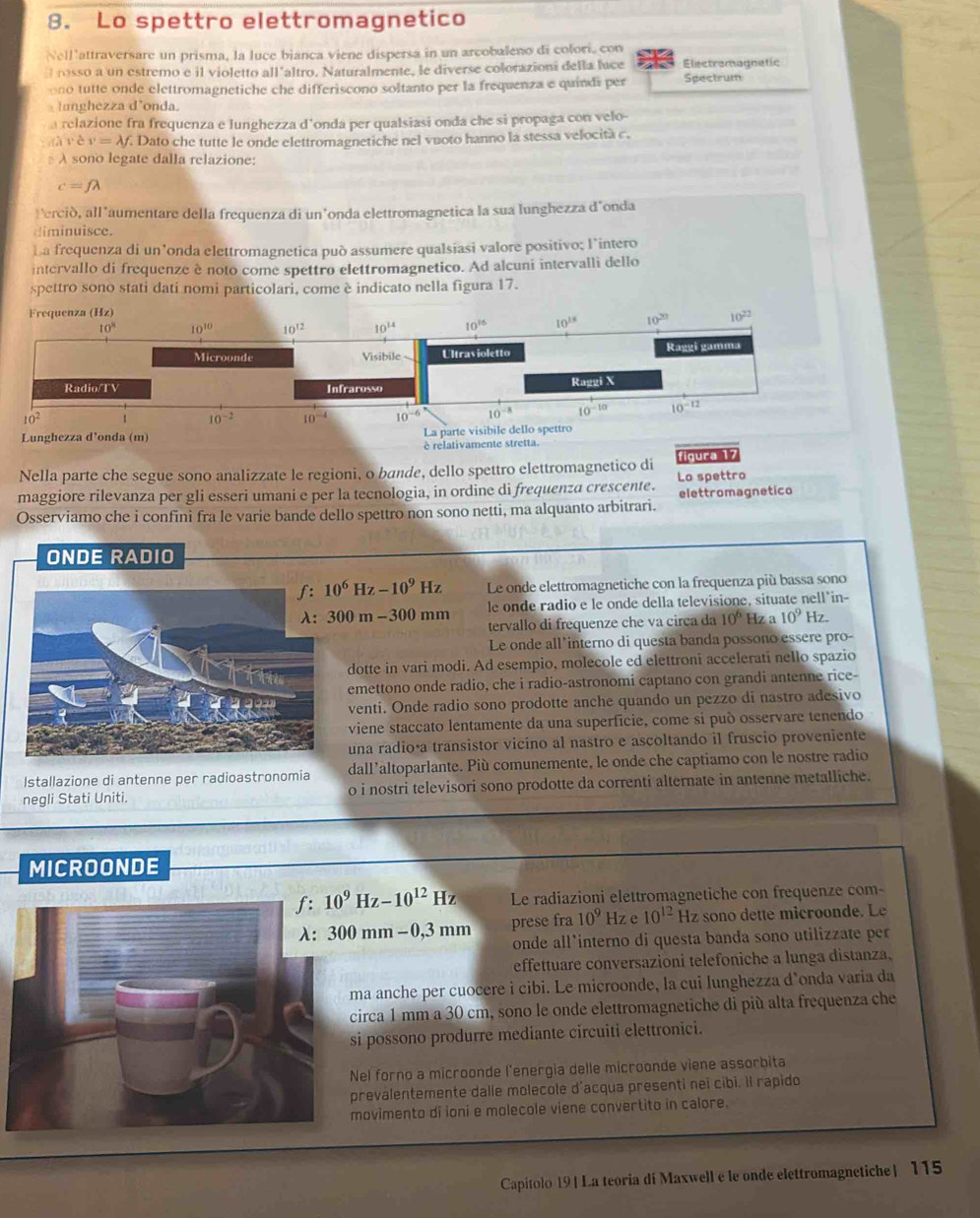 Lo spettro elettromagnetico
Nell'attraversare un prisma, la luce bianca viene dispersa in un arcobaleno di colori, con
rosso a un estremo e il violetto all altro. Naturalmente, le diverse colorazioni della luce Electramagnetic Spectrum
ono tutte onde elettromagnetiche che differiscono soltanto per la frequenza e quindi per
lunghezza d’onda.
a relazione fra frequenza e lunghezza d'onda per qualsiasi onda che si propaga con velo-
vev=lambda f E Dato che tutte le onde elettromagnetiche nel vuoto hanno la stessa velocità c.
A sono legate dalla relazione:
c=flambda
Perció, all’aumentare della frequenza di un’onda elettromagnetica la sua lunghezza d’onda
diminuisce.
La frequenza di un’onda elettromagnetica può assumere qualsiasi valore positivo; l’intero
intervallo di frequenze è noto come spettro elettromagnetico. Ad alcuni intervalli dello
spettro sono stati dati nomi particolari, come è indicato nella figura 17.
è relativamente
Nella parte che segue sono analizzate le regioni, o bande, dello spettro elettromagnetico di figura 17
Lo spettro
maggiore rilevanza per gli esseri umani e per la tecnologia, in ordine di frequenza crescente. elettromagnetico
Osserviamo che i confini fra le varie bande dello spettro non sono netti, ma alquanto arbitrari.
ONDE RADIO
10^6Hz-10^9Hz Le onde elettromagnetiche con la frequenza più bassa sono
300m-300mm le onde radio e le onde della televisione, situate nell*in-
tervallo di frequenze che va circa da 10^6 Hz a 10^9 Hz.
Le onde all interno di questa banda possono essere pro-
dotte in vari modi. Ad esempio, molecole ed elettroni accelerati nello spazio
emettono onde radio, che i radio-astronomi captano con grandi antenne rice-
venti. Onde radio sono prodotte anche quando un pezzo di nastro adesivo
viene staccato lentamente da una superficie, come sí può osservare tenendo
una radio·a transistor vicino al nastro e ascoltando il fruscio proveniente
Istallazione di antenne per radioastronomia dall’altoparlante. Più comunemente, le onde che captiamo con le nostre radio
negli Stati Uniti. o i nostri televisori sono prodotte da correnti alternate in antenne metalliche.
MICROONDE
10^9Hz-10^(12)Hz Le radiazioni elettromagnetiche con frequenze com-
300mm-0,3mm prese fra 10^9 Hz e 10^(12) Hz sono dette microonde. Le
onde all’interno di questa banda sono utilizzate per
effettuare conversazioni telefoniche a lunga distanza.
a anche per cuocere i cibi. Le microonde, la cui lunghezza d’onda varia da
circa 1 mm a 30 cm, sono le onde elettromagnetiche di più alta frequenza che
i possono produrre mediante circuiti elettronici.
Nel forno a microonde l'energia delle microonde viene assorbita
prevalentemente dalle molecole d'acqua presenti nei cibi. Il rapido
movimento di ioni e molecole viene convertito in calore.
Capitolo 19| La teoria di Maxwell e le onde elettromagnetiche| 115
