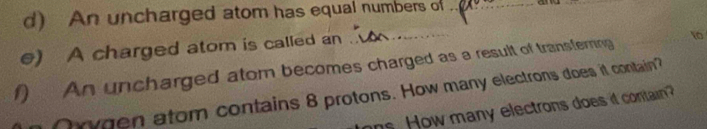 An uncharged atom has equal numbers of_ 
e) A charged atom is called an 
f) An uncharged atom becomes charged as a result of transfering 1
ygen atom contains 8 protons. How many electrons does it contain? 
hs. How many electrons does it contain?