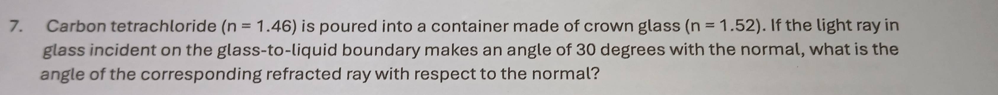 Carbon tetrachloride (n=1.46) is poured into a container made of crown glass (n=1.52). If the light ray in 
glass incident on the glass-to-liquid boundary makes an angle of 30 degrees with the normal, what is the 
angle of the corresponding refracted ray with respect to the normal?