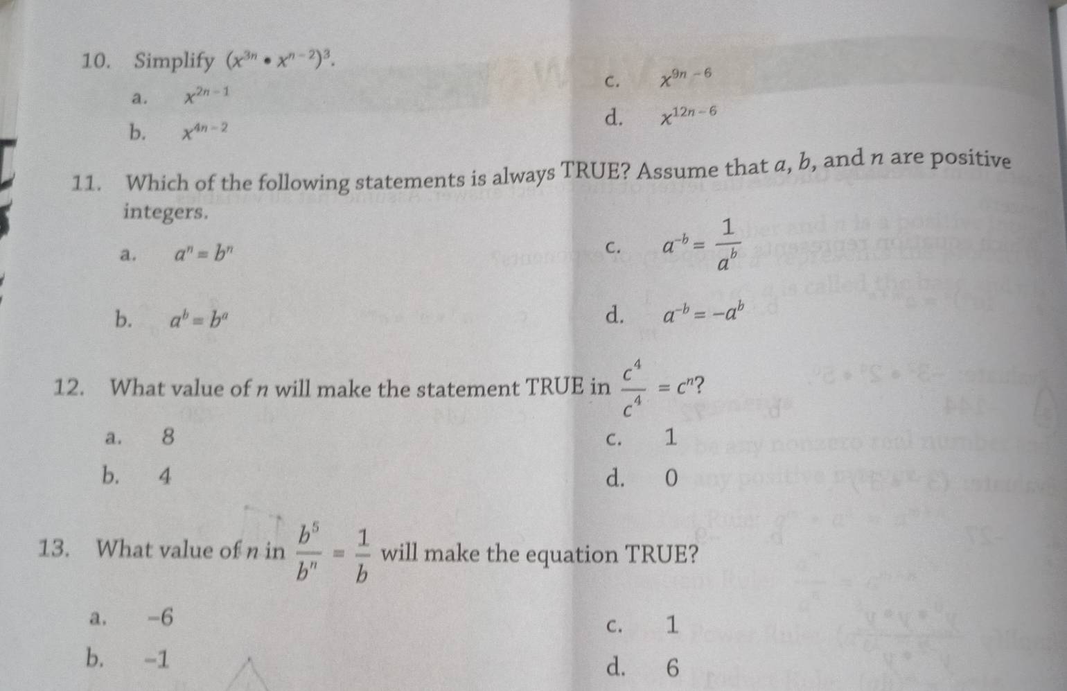 Simplify (x^(3n)· x^(n-2))^3.
a. x^(2n-1) C. x^(9n-6)
d. x^(12n-6)
b. x^(4n-2)
11. Which of the following statements is always TRUE? Assume that a, b, and n are positive
integers.
a. a^n=b^n a^(-b)= 1/a^b 
C.
b. a^b=b^a d. a^(-b)=-a^b
12. What value of n will make the statement TRUE in  c^4/c^4 =c^n 2
a. 8 c. 1
b. 4 d. 0
13. What value of n in  b^5/b^n = 1/b  will make the equation TRUE?
a. -6
c. 1
b. -1
d. 6