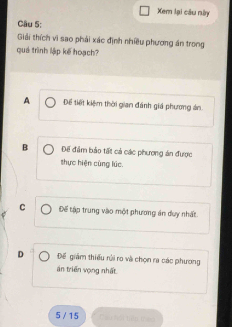 Xem lại câu này
Câu 5:
Giải thích vì sao phải xác định nhiều phương án trong
quá trình lập kế hoạch?
A Để tiết kiệm thời gian đánh giá phương án.
B Để đảm bảo tất cả các phương án được
thực hiện cùng lúc.
C Đế tập trung vào một phương án duy nhất.
D Đế giảm thiếu rủi ro và chọn ra các phương
án triển vọng nhất.
5 / 15 Cau hội tiếp theo