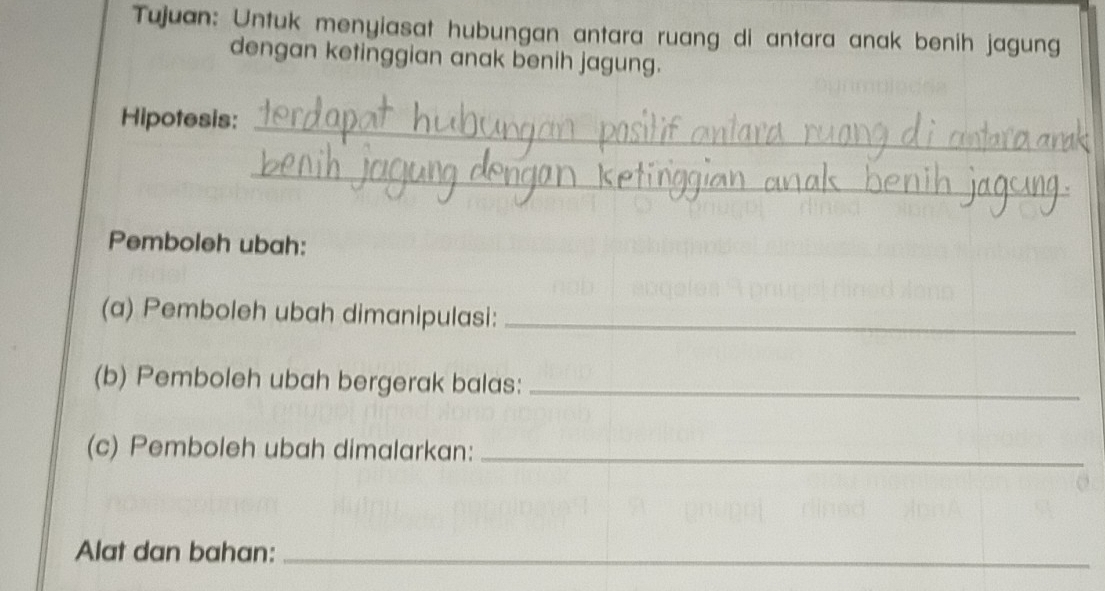 Tujuan: Untuk menyiasat hubungan antara ruang di antara anak benih jagung 
dengan ketinggian anak benih jagung. 
Hipotesis:_ 
_ 
Pemboleh ubah: 
(a) Pemboleh ubah dimanipulasi:_ 
(b) Pemboleh ubah bergerak balas:_ 
(c) Pemboleh ubah dimalarkan:_ 
Alat dan bahan:_