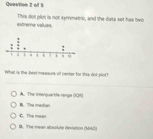 This dot plot is not symmetric, and the data set has two
extreme values.
What is the best measure of center for this dot plot?
A. The interquartile range (IQR)
B. The median
C. The mean
D. The mean absolute deviation (MAD)