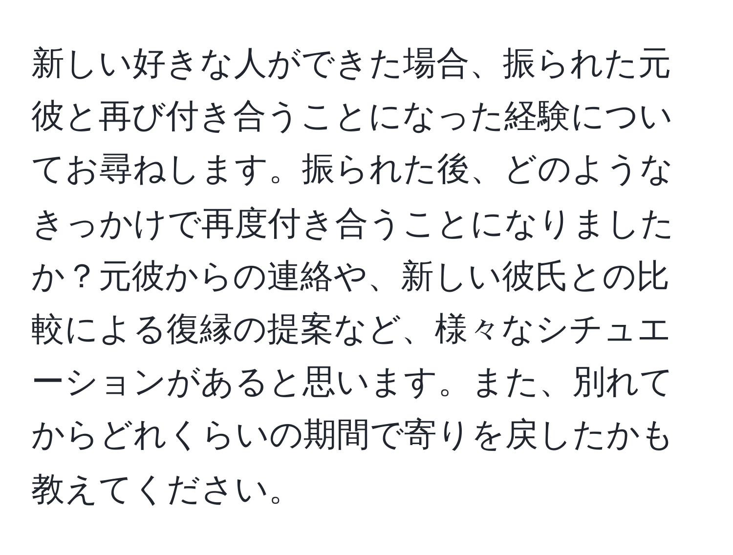 新しい好きな人ができた場合、振られた元彼と再び付き合うことになった経験についてお尋ねします。振られた後、どのようなきっかけで再度付き合うことになりましたか？元彼からの連絡や、新しい彼氏との比較による復縁の提案など、様々なシチュエーションがあると思います。また、別れてからどれくらいの期間で寄りを戻したかも教えてください。