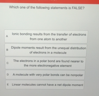 Which one of the following statements is FALSE?
A lonic bonding results from the transfer of electrons
from one atom to another
B Dipole moments result from the unequal distribution
of electrons in a molecule
C The electrons in a polar bond are found nearer to
the more electronegative element
D A molecule with very polar bonds can be nonpolar
E Linear molecules cannot have a net dipole moment