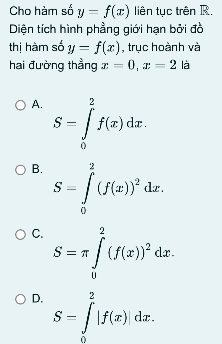 Cho hàm số y=f(x) liên tục trên R.
Diện tích hình phẳng giới hạn bởi đồ
thị hàm số y=f(x) , trục hoành và
hai đường thẳng x=0, x=2 là
A. S=∈tlimits _0^(2f(x)dx.
B. S=∈tlimits _0^2(f(x))^2)dx.
C. S=π ∈tlimits _0^(2(f(x))^2)dx.
D. S=∈tlimits _0^2|f(x)|dx.