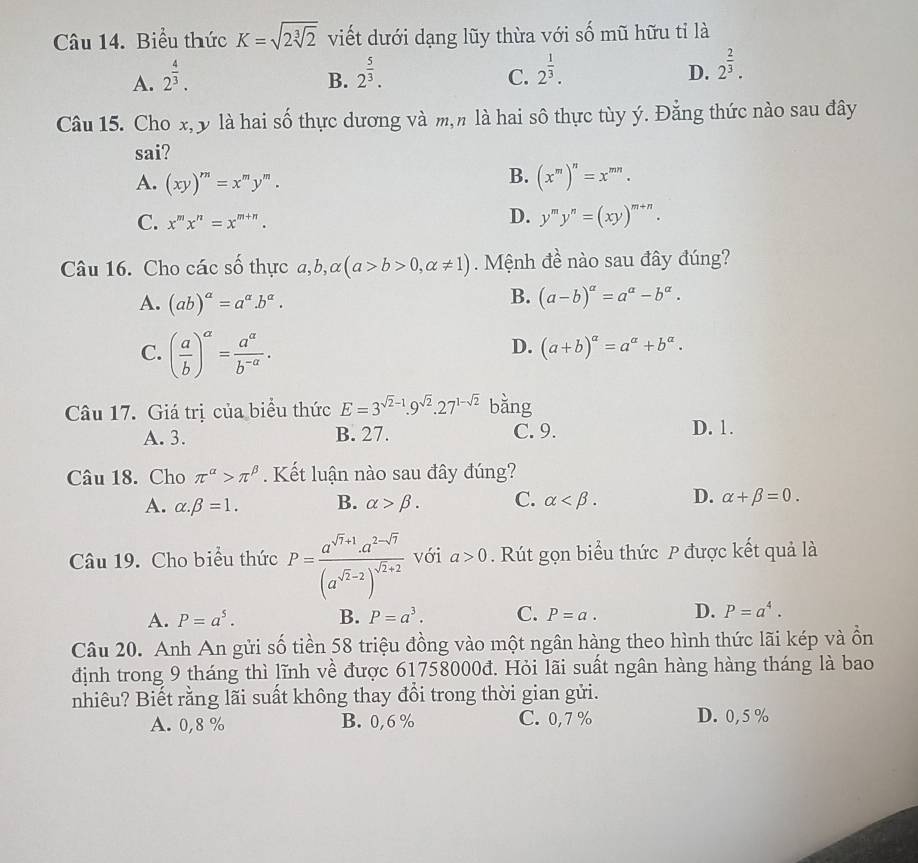 Biểu thức K=sqrt(2sqrt [3]2) viết dưới dạng lũy thừa với số mũ hữu tỉ là
A. 2^(frac 4)3. 2^(frac 5)3.
B.
C. 2^(frac 1)3.
D. 2^(frac 2)3.
Câu 15. Cho x, y là hai số thực dương và m,n là hai sô thực tùy ý. Đẳng thức nào sau đây
sai?
A. (xy)^m=x^my^m.
B. (x^m)^n=x^(mn).
C. x^mx^n=x^(m+n).
D. y^my^n=(xy)^m+n.
Câu 16. Cho các số thực a,b, alpha (a>b>0,alpha != 1).  Mệnh đề nào sau đây đúng?
B.
A. (ab)^a=a^a.b^a. (a-b)^alpha =a^(alpha)-b^(alpha).
C. ( a/b )^a= a^a/b^(-a) .
D. (a+b)^alpha =a^(alpha)+b^(alpha).
Câu 17. Giá trị của biểu thức E=3^(sqrt(2)-1).9^(sqrt(2)).27^(1-sqrt(2)) bằng
A. 3. B. 27. C. 9. D. 1.
Câu 18. Cho π^(alpha)>π^(beta). Kết luận nào sau đây đúng?
A. alpha .beta =1. B. alpha >beta . C. alpha D. alpha +beta =0.
Câu 19. Cho biểu thức P=frac a^(sqrt(7)+1)· a^(2-sqrt(7))(a^(sqrt(2)-2))^sqrt(2)+2 với a>0. Rút gọn biểu thức P được kết quả là
A. P=a^5. B. P=a^3. C. P=a. D. P=a^4.
Câu 20. Anh An gửi số tiền 58 triệu đồng vào một ngân hàng theo hình thức lãi kép và ồn
định trong 9 tháng thì lĩnh về được 61758000đ. Hỏi lãi suất ngân hàng hàng tháng là bao
nhiêu? Biết rằng lãi suất không thay đổi trong thời gian gửi.
A. 0,8 % B. 0,6% C. 0,7 % D. 0,5 %