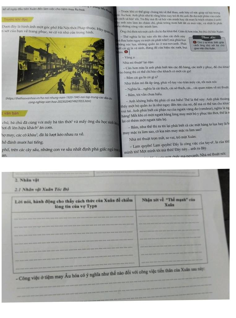 trong tiểu thuyc
về về ngày đầu tiên Xuân đến làm việc cho tiệm may Âu hoá. - Trước khi có thể giúp chúng tới về thể thao, anh hãy cổ sức giúp xã bội trong
Sộc Âu hoá. Anh phải nhớ kĩ rằng hôm nay trò đi thì anh đã dự một phân vào cuộc
Trước khi đọc   cách xã hội rội. Từ đây mà đi xã hội văn minh hay đã man là trách nhiệm ở anh!
ây anh nên làm ăn chăm chỉ, phải trông nom hết tất cả mọi việc, và nhất là phải
Dưới đây là hình ảnh một góc phố Hà Nội thời Pháp thuộc. Hảy qua t ếu những công việc mình làm
n xét của bạn về trang phục, xe cộ và nhà của trong hình. Ông chủ thời nói một cách câu kì đại khái thế. Giản dị hơn nữa, bà chủ chỉ bảo Xuân
- Thế nghĩa là lúc nào rỗi thì cầm cái chối này altco dài
đà đưa luôn ngay ra một cái phát trấn²) mã phủi bui
hững súc lua, những quân áo ở ma-no-canh. Phái # Chú ý sự khác biệt giữa
Ciết cái gị là vệ sinh, đừng để của hiệu rác rưới, bui cách ông chū với bà chú giao việc cho Xuân.
3m. ⑪
- Vàng ə-
Nhà mĩ thuật' lại dận:
- Cản hơn nữa là anh phải biết tên các đồ hàng, các mốt y phục, để cho khác
Tào hàng thì có thể chỉ bảo cho khách có một cái gu!
— Bấm cái gu là cái gì ạ?
Nhà thầm mĩ đã ấp úng, phải vỗ tay vào trán mấy cái, rồi mới nói:
- Nghĩa là... nghĩa là cái thích, cái sở thích, cái... cái quan niệm về mi thuật.
(https://thethaovanhoa.vn/ha-noi-nhung-nam-1920-1945-noi-tap-trung-cac-dia-ch   Bám, tội văn chưa hiểu
cong-nghiep-van-hoa-20230204074927055.htm) - Anh không hiểu thì phải cố mã hiểu! Thế là thế này: Anh phải thoáng
thấy một bộ quản áo là nhớ ngay đến tên của nó, để mã có thể tán cho khác
vān bān vui tại. Anh phải biết cái phận sự của người văng-đo (vendeur), nghĩa là ng
hàng! Mỗi khi có một người bằng lòng may một bộ y phục tân thời, thế là n
chủ, bà chủ đã cùng với mấy bà tân thời' và mấy ông du học sinh lại có thêm một người tiến bộ.
hơi đi lên hiệu khái ch^2 ăn com.
- Bấm, như thế thì ra tôi lại phải biết cả các mật hàng tơ lụa hay là b
hợ may, các cô khâu³, đã lũ lượt kéo nhau ra về. may mặc ra làm sao, cô kia nên may mặc ra làm sao?
Nhà mĩ thuật trọn mắt, so vai, trò mặt Xuân:
hồ đánh mười hai tiếng.
phố, trên các cây sấu, những con ve sầu nhất định phá giấc ngủ tra  Lạm quyền! Lạm quyền! Đấy là công việc của tay-o', là của tôi!
an. mình tôi! Một mình tôi mà thôi! Đây này... anh ra đây.
hi n      -anh . Nhà  thu ật nói:
2. Nhân vật
2.2 Nhân vật Xuân Tóc Đỏ
_
_
- Công việc ở tiệm may Âu hóa
_