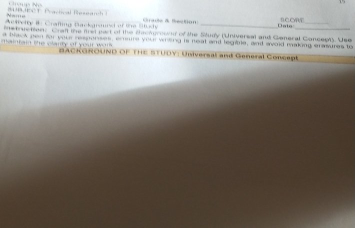 Group N 
15 
BUBJECT Practical Research I 
Name Grade & Section: Date: SCORE_ 
Activity 8: Crafting Background of the Study_ 
istruction: Craft the first part of the Background of the Study (Universal and General Concept). Use 
a black pen for your responses, ensure your writing is neat and legible, and avoid making erasures to 
maintain the clarity of your w ok 
BACKGROUND OF THE STUDY: Universal and General Concept