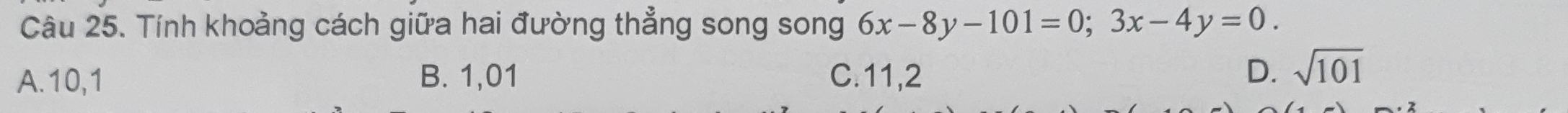 Tính khoảng cách giữa hai đường thẳng song song 6x-8y-101=0; 3x-4y=0.
A. 10, 1 B. 1,01 C. 11, 2 D. sqrt(101)