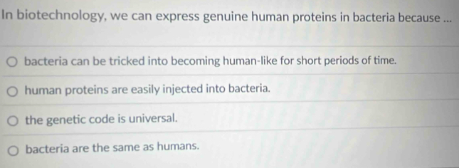 In biotechnology, we can express genuine human proteins in bacteria because ...
bacteria can be tricked into becoming human-like for short periods of time.
human proteins are easily injected into bacteria.
the genetic code is universal.
bacteria are the same as humans.