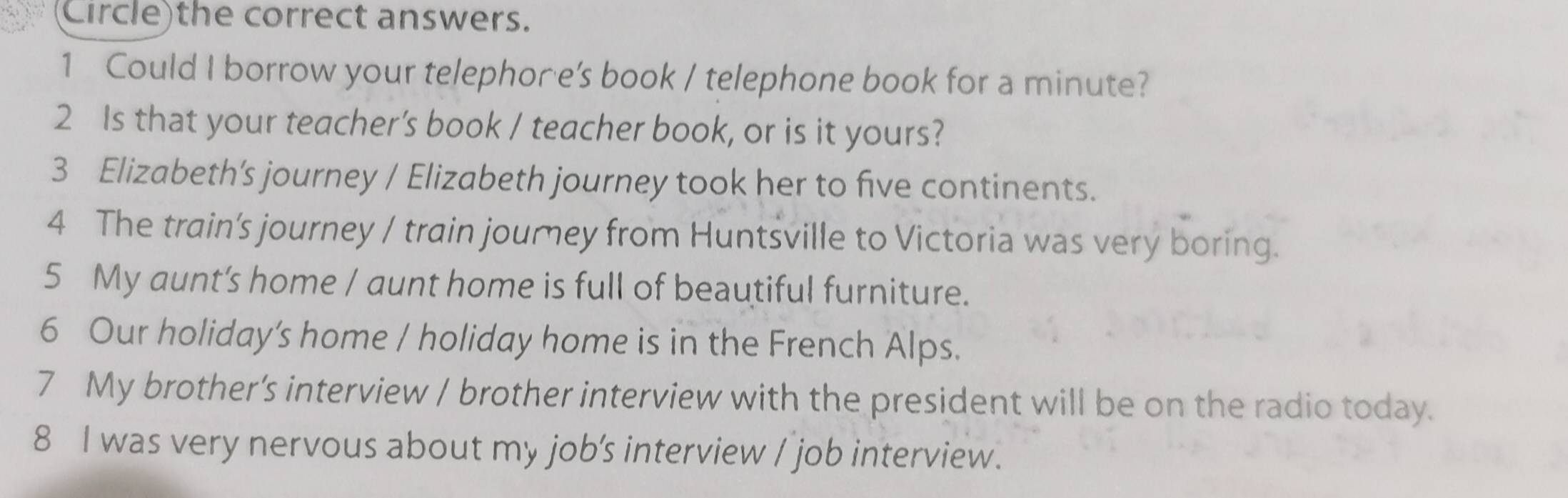 Circle)the correct answers. 
1 Could I borrow your telephore’s book / telephone book for a minute? 
2 Is that your teacher’s book / teacher book, or is it yours? 
3 Elizabeth’s journey / Elizabeth journey took her to five continents. 
4 The train's journey / train jourey from Huntsville to Victoria was very boring. 
5 My aunt's home / aunt home is full of beautiful furniture. 
6 Our holiday’s home / holiday home is in the French Alps. 
7 My brother’s interview / brother interview with the president will be on the radio today. 
8 I was very nervous about my job's interview / job interview.