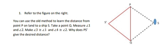 Refer to the figure on the right.
You can use the old method to learn the distance from 
point P on land to a ship S. Take a point Q. Measure ∠ 1
and ∠ 2. Make ∠ 3≌ ∠ 1 and ∠ 4≌ ∠ 2. Why does PS'
give the desired distance?