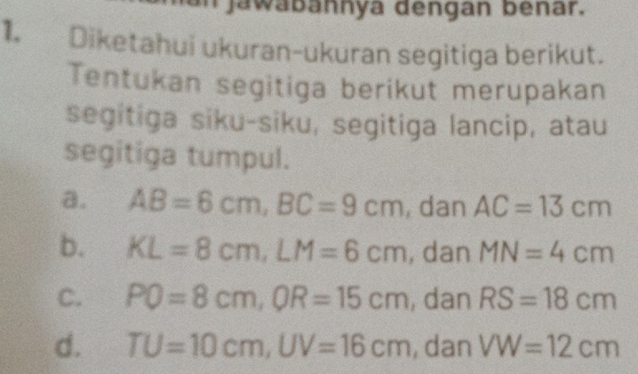 Jawabannya dengan benar.
1. Diketahui ukuran-ukuran segitiga berikut.
Tentukan segitiga berikut merupakan
segitiga siku-siku, segitiga lancip, atau
segitiga tumpul.
a. AB=6cm, BC=9cm , dan AC=13cm
b. KL=8cm, LM=6cm , dan MN=4cm
C. PQ=8cm, OR=15cm , dan RS=18cm
d. TU=10cm, UV=16cm , dan VW=12cm