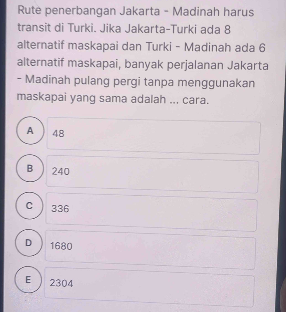 Rute penerbangan Jakarta - Madinah harus
transit di Turki. Jika Jakarta-Turki ada 8
alternatif maskapai dan Turki - Madinah ada 6
alternatif maskapai, banyak perjalanan Jakarta
- Madinah pulang pergi tanpa menggunakan
maskapai yang sama adalah ... cara.
A ) 48
B ) 240
C 336
D 1680
E ) 2304