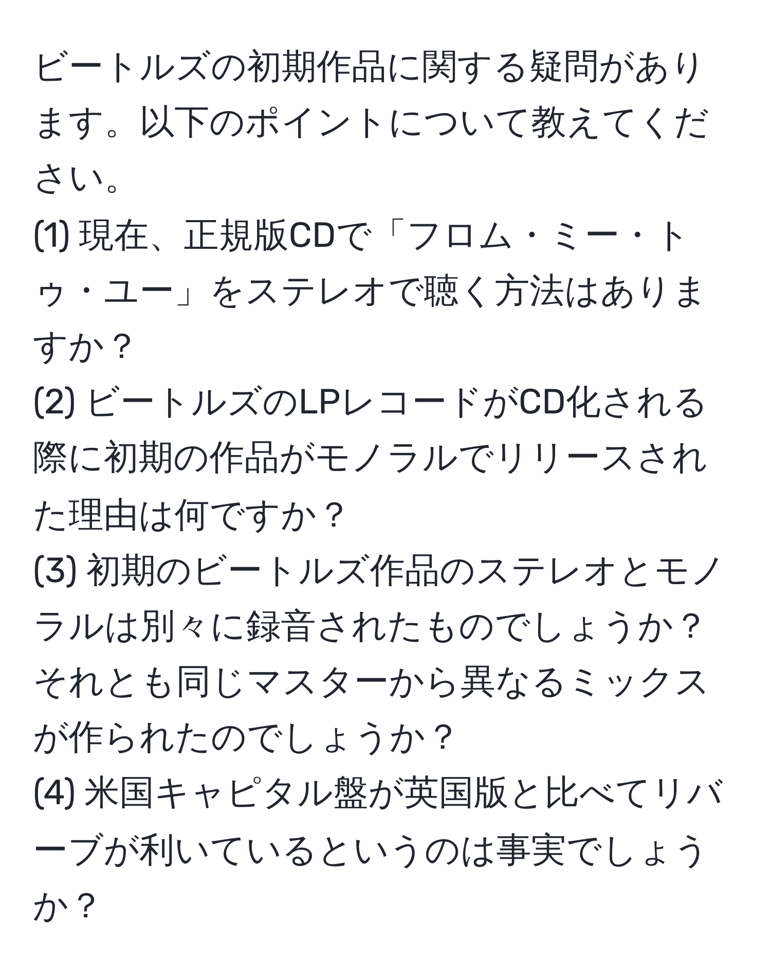 ビートルズの初期作品に関する疑問があります。以下のポイントについて教えてください。
(1) 現在、正規版CDで「フロム・ミー・トゥ・ユー」をステレオで聴く方法はありますか？
(2) ビートルズのLPレコードがCD化される際に初期の作品がモノラルでリリースされた理由は何ですか？
(3) 初期のビートルズ作品のステレオとモノラルは別々に録音されたものでしょうか？それとも同じマスターから異なるミックスが作られたのでしょうか？
(4) 米国キャピタル盤が英国版と比べてリバーブが利いているというのは事実でしょうか？