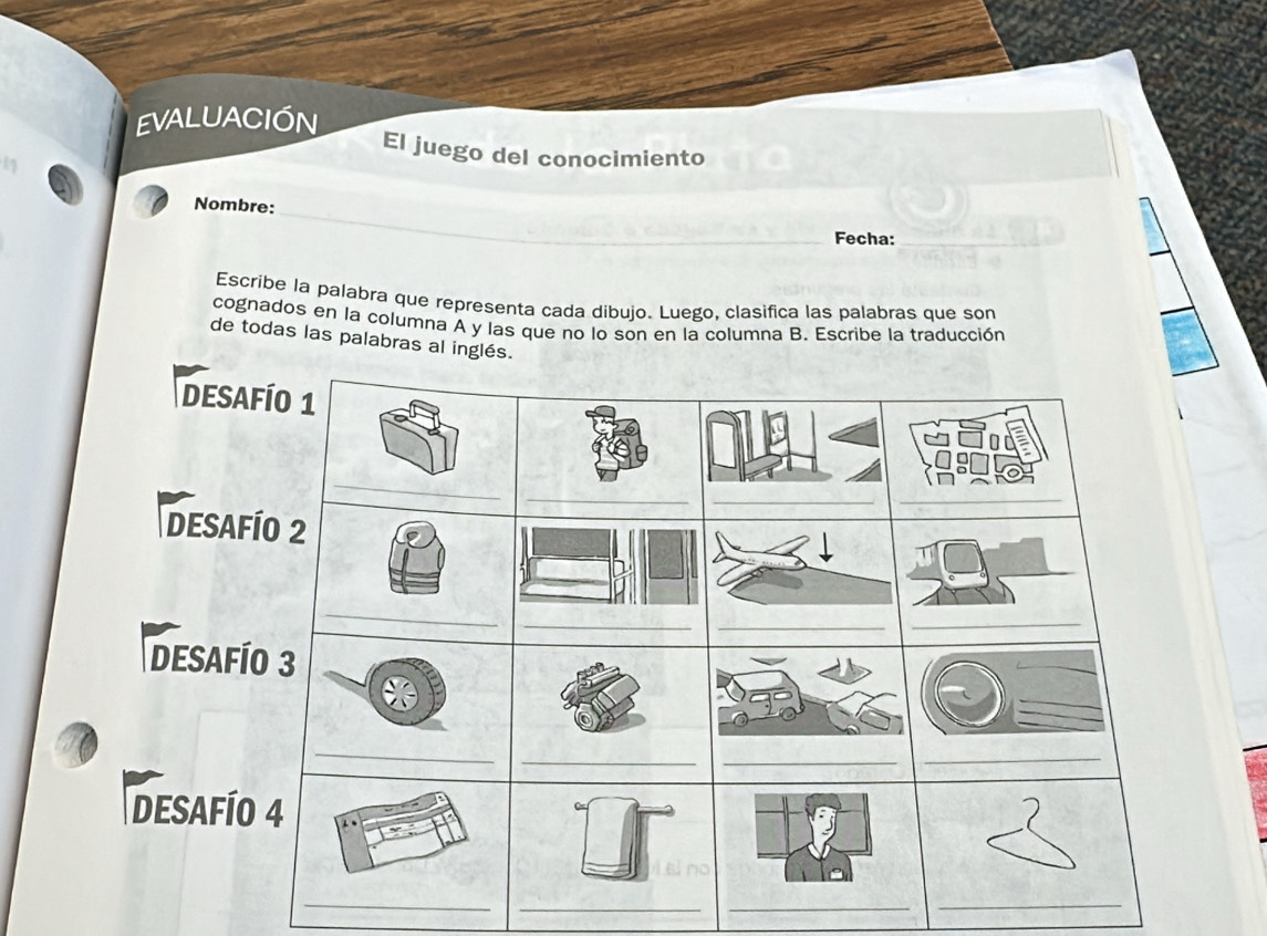 EVALUACIÓN 
El juego del conocimiento 
_ 
Nombre: 
Fecha: 
_ 
Escribe la palabra que representa cada dibujo. Luego, clasifica las palabras que son 
cognados en la columna A y las que no lo son en la columna B. Escribe la traducción 
de todas las palabras al inglés. 
d 
_ 
_ 
_