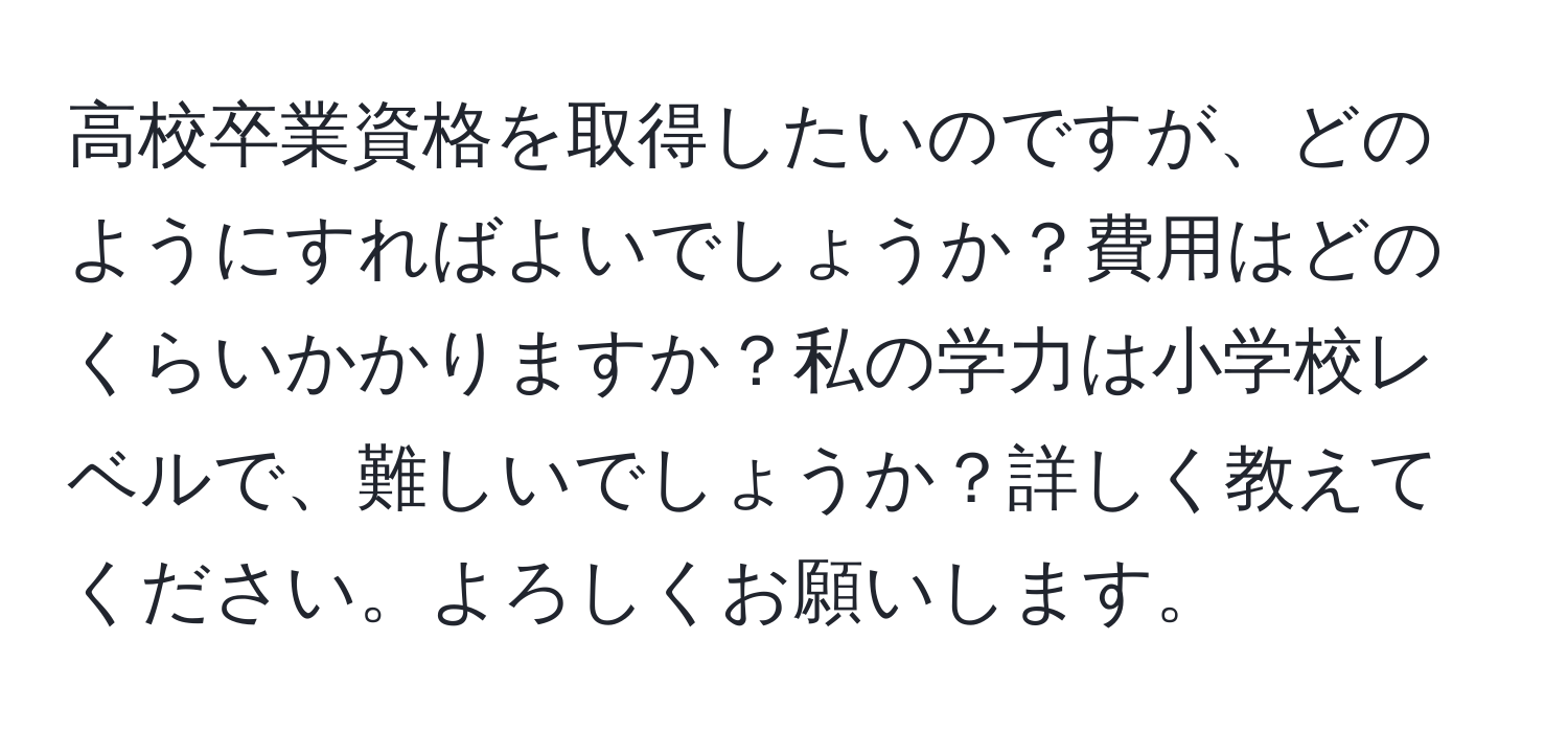 高校卒業資格を取得したいのですが、どのようにすればよいでしょうか？費用はどのくらいかかりますか？私の学力は小学校レベルで、難しいでしょうか？詳しく教えてください。よろしくお願いします。