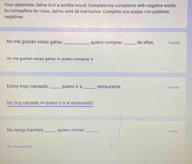 Your classmate Jaime is in a terrible mood. Complete his complaints with negative words. 
Su compañero de clase, Jaime, está de mal humor. Complete sus quejas con palabras 
negativas. 
No me gustan estas gafas. _quiero comprar_ de ellas. 1 punto 
no me gustan estas gafas ni quiero comprar n 
Estoy muy cansado. _quiero ir a_ restaurante. 1 punto 
toy muy cansado no quiero ir ni al restaurante 
No tengo hambre. _quiero comer_ . 1 punto 
Tu respuesta