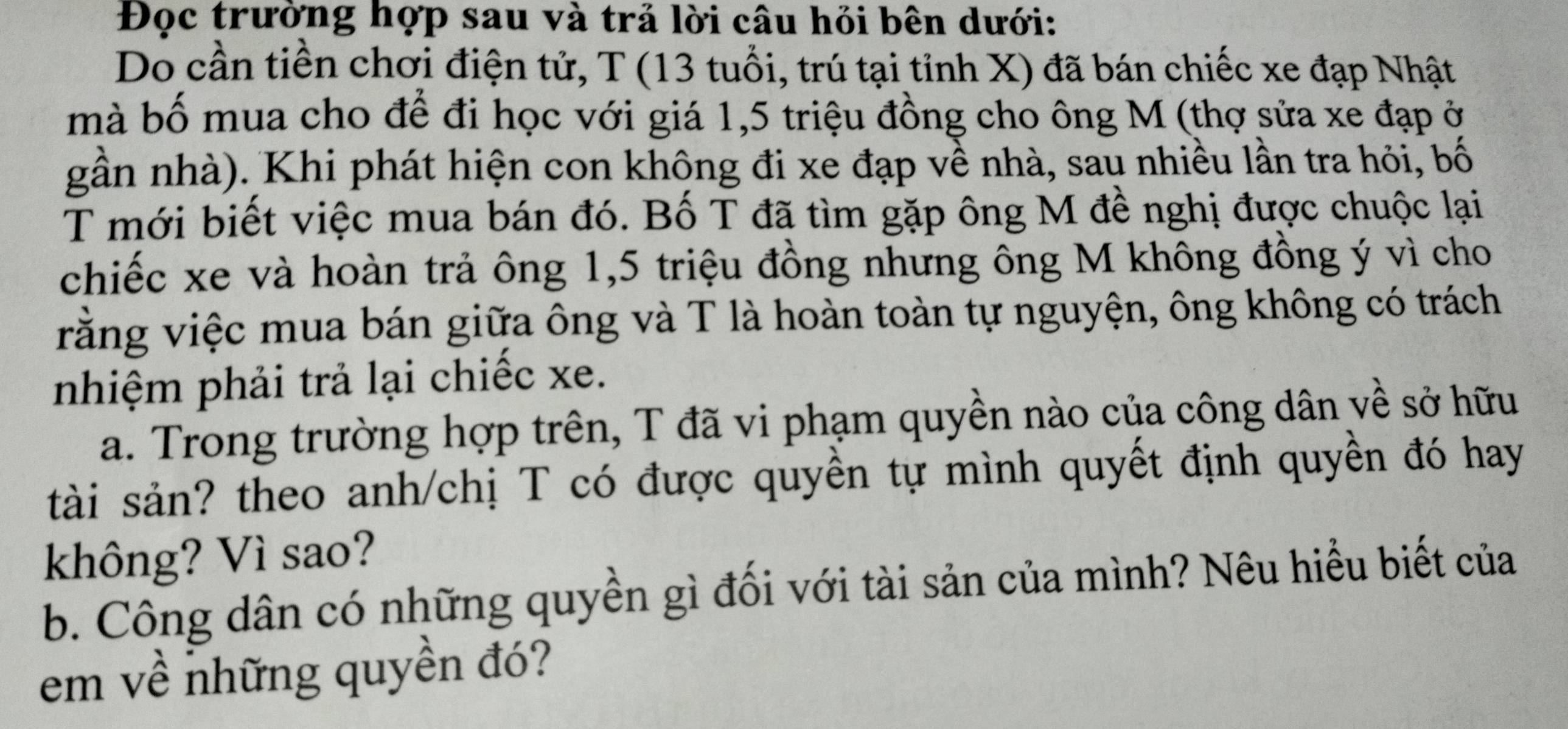 Đọc trường hợp sau và trả lời câu hỏi bên dưới: 
Do cần tiền chơi điện tử, T (13 tuổi, trú tại tỉnh X) đã bán chiếc xe đạp Nhật 
mà bố mua cho để đi học với giá 1,5 triệu đồng cho ông M (thợ sửa xe đạp ở 
gần nhà). Khi phát hiện con không đi xe đạp về nhà, sau nhiều lần tra hỏi, bố 
T mới biết việc mua bán đó. Bố T đã tìm gặp ông M đề nghị được chuộc lại 
chiếc xe và hoàn trả ông 1, 5 triệu đồng nhưng ông M không đồng ý vì cho 
rằng việc mua bán giữa ông và T là hoàn toàn tự nguyện, ông không có trách 
nhiệm phải trả lại chiếc xe. 
a. Trong trường hợp trên, T đã vi phạm quyền nào của công dân về sở hữu 
tài sản? theo anh/chị T có được quyền tự mình quyết định quyền đó hay 
không? Vì sao? 
b. Công dân có những quyền gì đối với tài sản của mình? Nêu hiểu biết của 
em về những quyền đó?