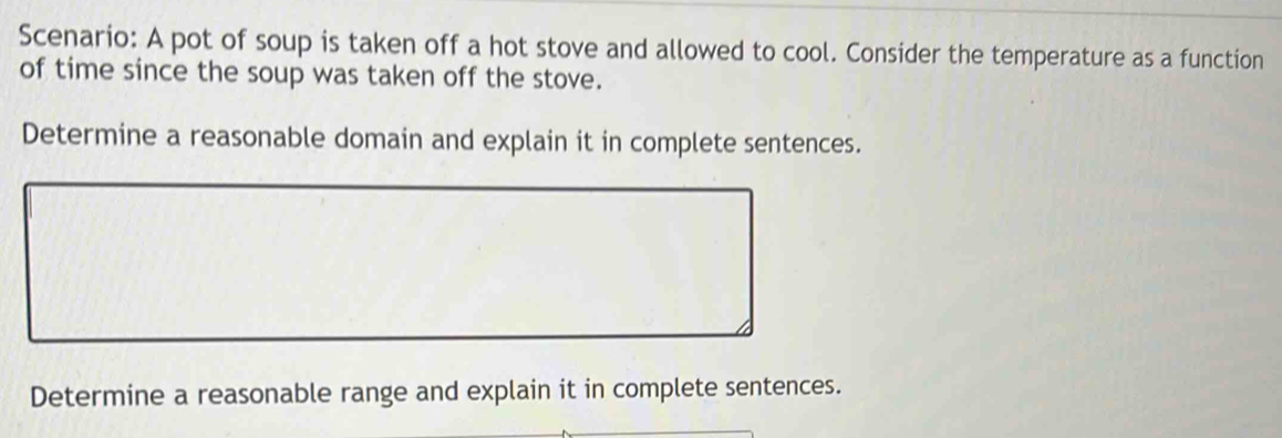 Scenario: A pot of soup is taken off a hot stove and allowed to cool. Consider the temperature as a function 
of time since the soup was taken off the stove. 
Determine a reasonable domain and explain it in complete sentences. 
Determine a reasonable range and explain it in complete sentences.