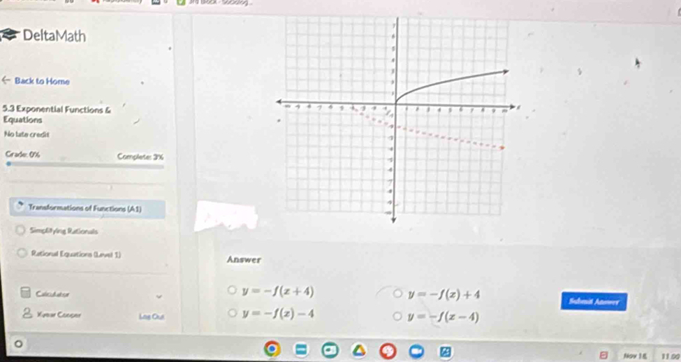 DeltaMath
← Back to Home
5.3 Exponential Functions & 
Equations
No late credit
Grade: 0% Complete: 3%
Transformations of Functions (A1)
Simplitying Rationals
Rational Equations (Level 1) Answer
Calicullator
y=-f(x)+4
y=-f(x+4) Suhnit Anowre
Xyear Cooper Lng Oui
y=-f(x)-4
y=-f(x-4)
Nov 18 11.00