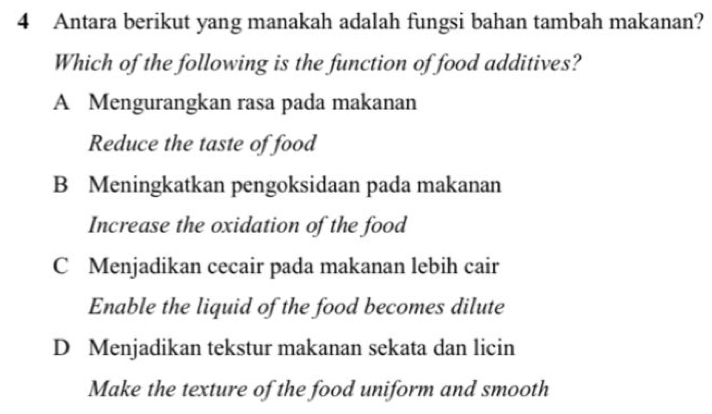 Antara berikut yang manakah adalah fungsi bahan tambah makanan?
Which of the following is the function of food additives?
A Mengurangkan rasa pada makanan
Reduce the taste of food
B Meningkatkan pengoksidaan pada makanan
Increase the oxidation of the food
C Menjadikan cecair pada makanan lebih cair
Enable the liquid of the food becomes dilute
D Menjadikan tekstur makanan sekata dan licin
Make the texture of the food uniform and smooth