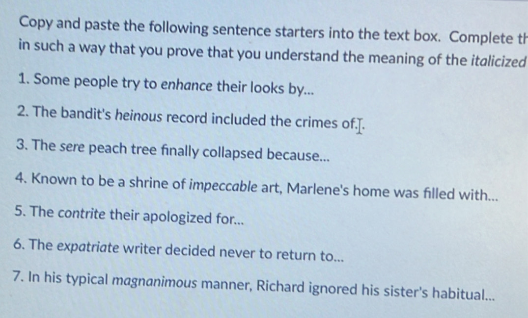 Copy and paste the following sentence starters into the text box. Complete th 
in such a way that you prove that you understand the meaning of the italicized 
1. Some people try to enhance their looks by... 
2. The bandit's heinous record included the crimes of.]. 
3. The sere peach tree finally collapsed because... 
4. Known to be a shrine of impeccable art, Marlene's home was filled with... 
5. The contrite their apologized for... 
6. The expatriate writer decided never to return to... 
7. In his typical magnanimous manner, Richard ignored his sister's habitual...