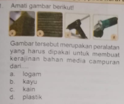 Amati gambar berikut!
.
Gambar tersebut merupakan peralatan
yang harus dipakai untuk membuat 
kerajinan bahan media campuran
dari....
a. logam
b. kayu
c. kain
d. plastik