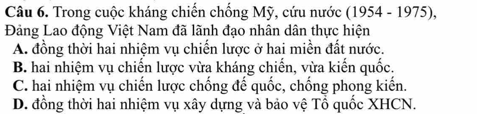 Trong cuộc kháng chiến chống Mỹ, cứu nước (1954 - 1975),
Đảng Lao động Việt Nam đã lãnh đạo nhân dân thực hiện
A. đồng thời hai nhiệm vụ chiến lược ở hai miền đất nước.
B. hai nhiệm vụ chiến lược vừa kháng chiến, vừa kiến quốc.
C. hai nhiệm vụ chiến lược chống để quốc, chống phong kiển.
D. đồng thời hai nhiệm vụ xây dựng và bảo vệ Tổ quốc XHCN.