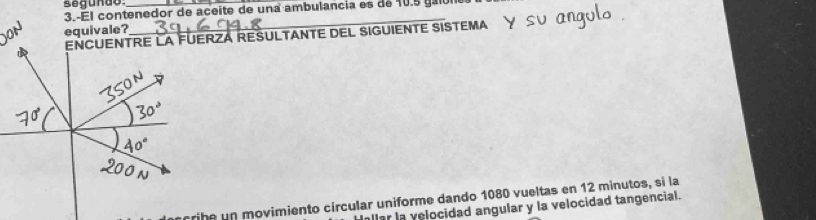 segundo_ 
3.-El contenedor de aceite de una ambulancia es de 10. 5
equivale? 
_ 
ENCUENTRE LA FÜERZÁ RESULTANTE DEL SIGUIENTE SISTE A 
rihe un movimiento círcular uniforme dando 1080 vueltas en 12 minutos, si la 
llar la velocidad angular y la velocidad tangencial.