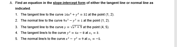 Find an equation in the slope-intercept form of either the tangent line or normal line as 
indicated. 
1. The tangent line to the curve 16x^4+y^4=32 at the point (1,2). 
2. The normal line to the curve 9x^3-y^3=1 at the point (1,2). 
3. The tangent line to the curve y=sqrt(x^2+9) at the point (4,5). 
4. The tangent line/s to the curve y^2=4x-8 at x_1=3. 
5. The normal line/s to the curve x^2-y^2=9 at x_1=-5.