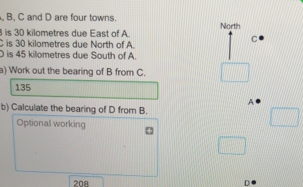 B, C and D are four towns. 
North 
is 30 kilometres due East of A.
C is 30 kilometres due North of A.
C
is 45 kilometres due South of A. 
a) Work out the bearing of B from C.
135
A 
b) Calculate the bearing of D from B. 
Optional working
208 D