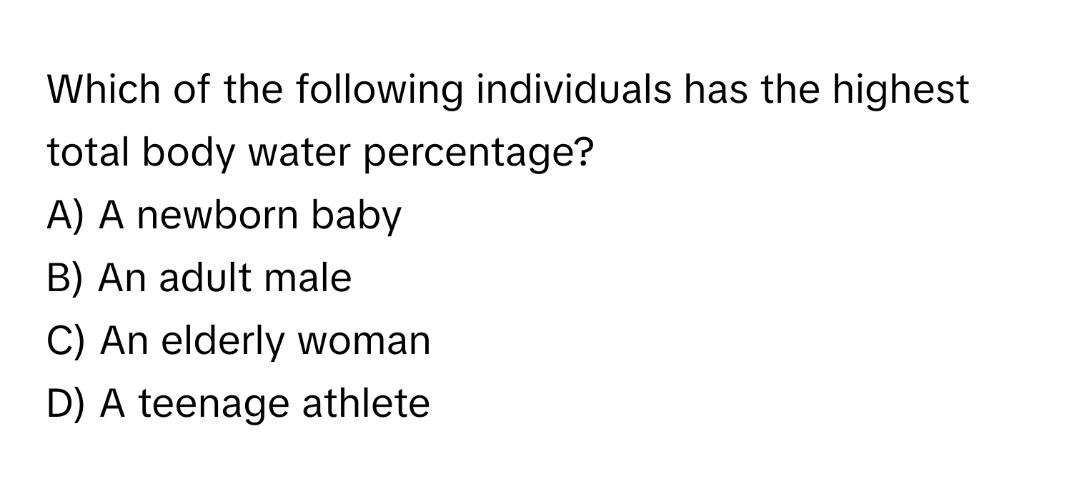 Which of the following individuals has the highest total body water percentage?

A) A newborn baby 
B) An adult male 
C) An elderly woman 
D) A teenage athlete