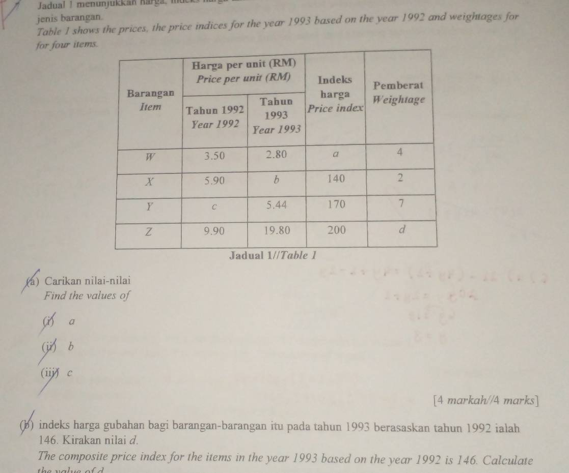 Jadual | menunjukkan narga, md 
jenis barangan. 
Table 1 shows the prices, the price indices for the year 1993 based on the year 1992 and weightages for 
for four item 
(a) Carikan nilai-nilai 
Find the values of 
a 
(ji) b 
(iij) c 
[4 markah//4 marks] 
(b) indeks harga gubahan bagi barangan-barangan itu pada tahun 1993 berasaskan tahun 1992 ialah
146. Kirakan nilai d. 
The composite price index for the items in the year 1993 based on the year 1992 is 146. Calculate